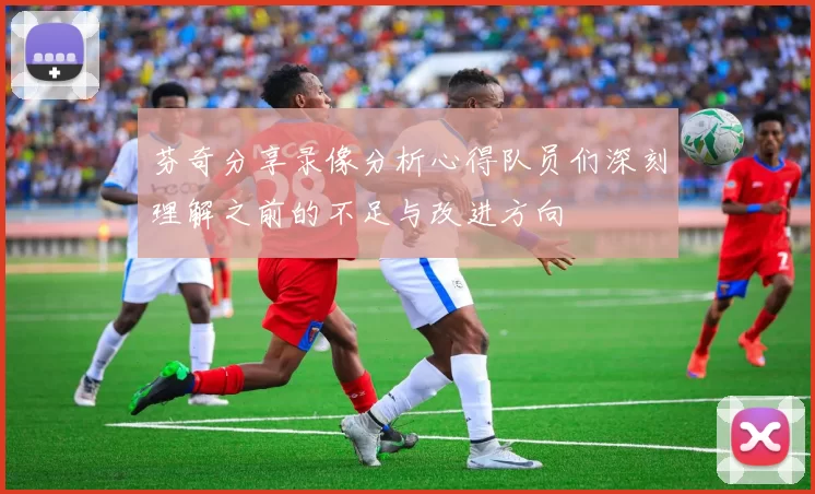芬奇分享录像分析心得队员们深刻理解之前的不足与改进方向