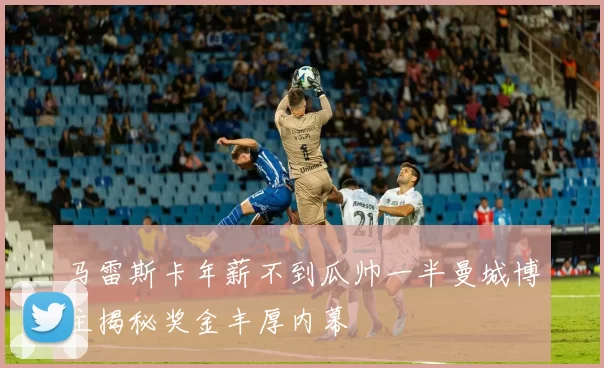 马雷斯卡年薪不到瓜帅一半曼城博主揭秘奖金丰厚内幕