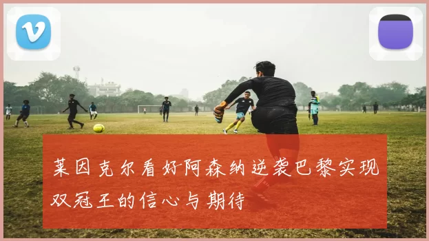 莱因克尔看好阿森纳逆袭巴黎实现双冠王的信心与期待
