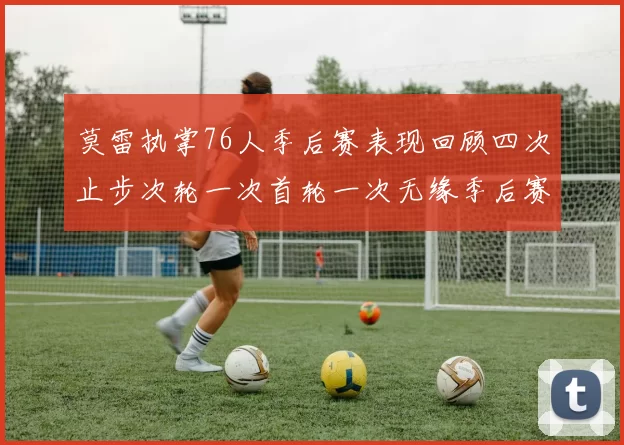 莫雷执掌76人季后赛表现回顾四次止步次轮一次首轮一次无缘季后赛
