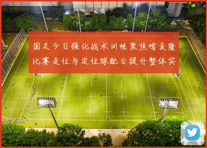 国足今日强化战术训练聚焦喀麦隆比赛走位与定位球配合提升整体实力
