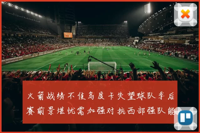 火箭战绩不佳乌度卡失望球队季后赛前景堪忧需加强对抗西部强队能力
