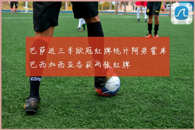 巴萨近三季欧冠红牌统计阿劳霍库巴西加西亚各获两张红牌