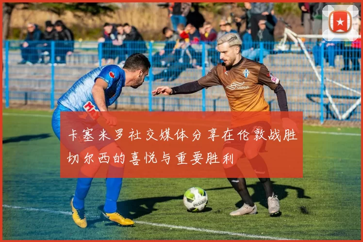 卡塞米罗社交媒体分享在伦敦战胜切尔西的喜悦与重要胜利