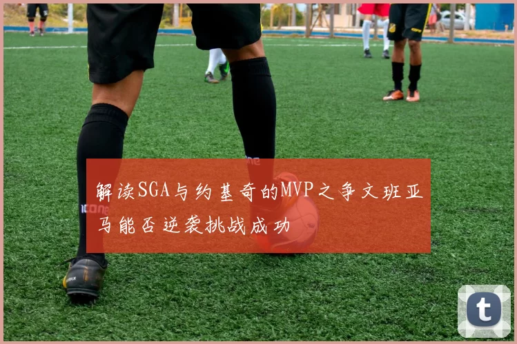 解读SGA与约基奇的MVP之争文班亚马能否逆袭挑战成功