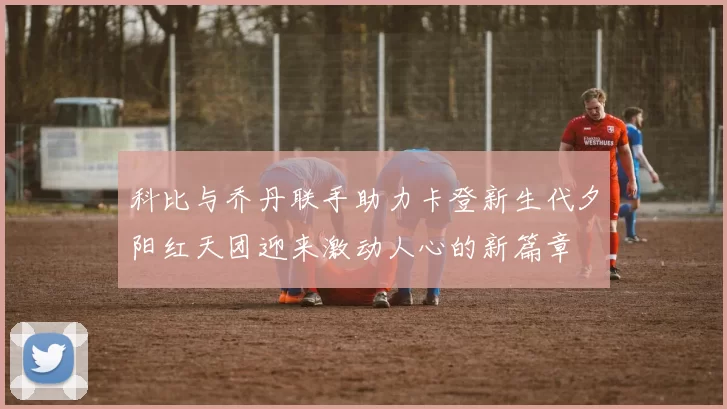 科比与乔丹联手助力卡登新生代夕阳红天团迎来激动人心的新篇章