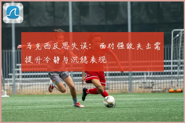 马克西反思失误：面对强敌夹击需提升冷静与沉稳表现