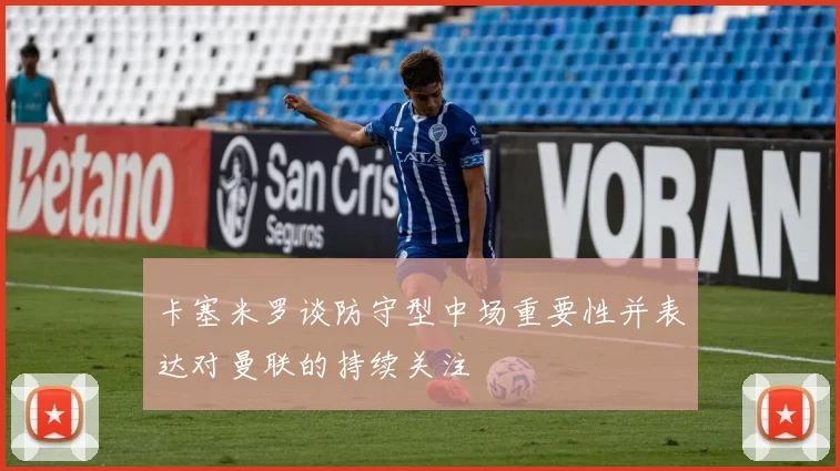 卡塞米罗谈防守型中场重要性并表达对曼联的持续关注