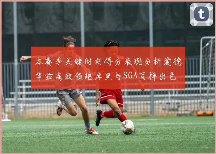 本赛季关键时刻得分表现分析爱德华兹高效领跑库里与SGA同样出色