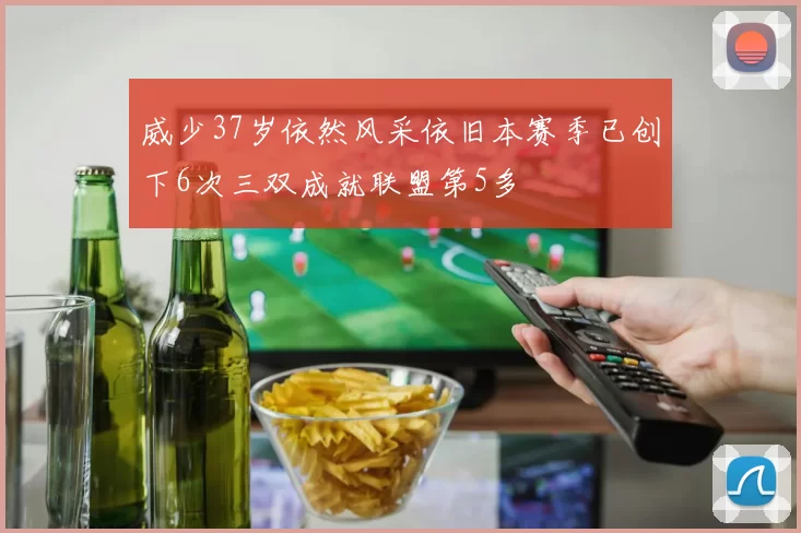 威少37岁依然风采依旧本赛季已创下6次三双成就联盟第5多