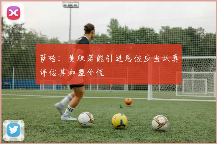 萨哈：曼联若能引进恩佐应当认真评估其加盟价值