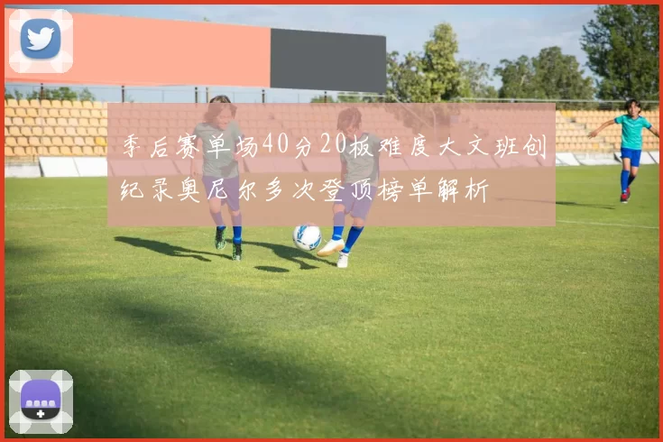 季后赛单场40分20板难度大文班创纪录奥尼尔多次登顶榜单解析