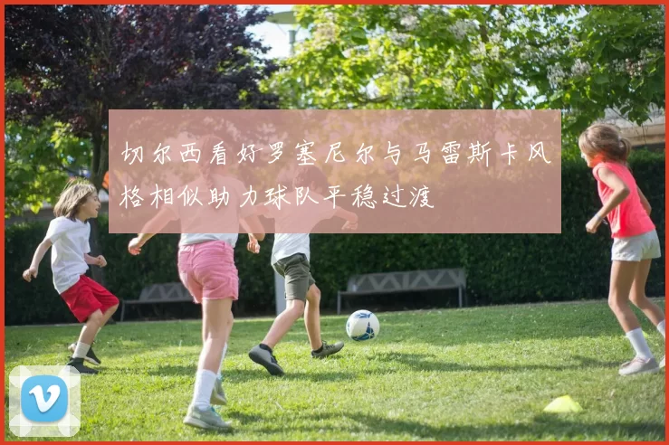 切尔西看好罗塞尼尔与马雷斯卡风格相似助力球队平稳过渡