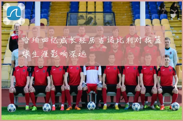 哈珀回忆成长经历吉诺比利对我篮球生涯影响深远