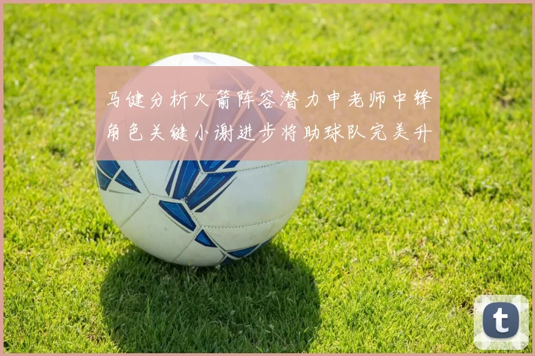 马健分析火箭阵容潜力申老师中锋角色关键小谢进步将助球队完美升级