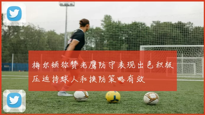 梅尔顿称赞老鹰防守表现出色积极压迫持球人和换防策略有效