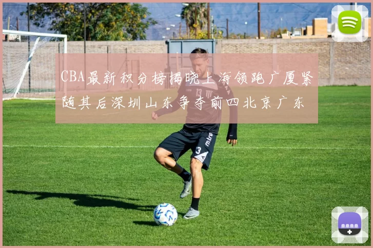 CBA最新积分榜揭晓上海领跑广厦紧随其后深圳山东争夺前四北京广东稳居前列