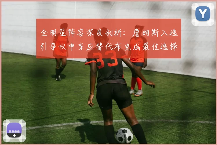全明星阵容深度剖析：詹姆斯入选引争议申京应替代布克成最佳选择