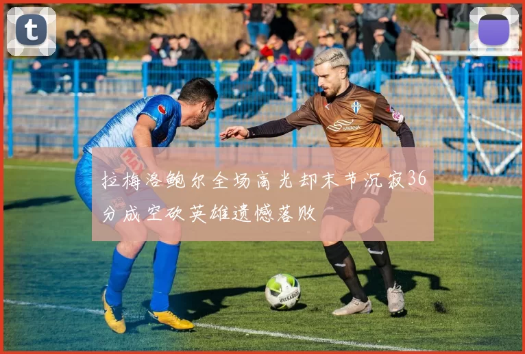 拉梅洛鲍尔全场高光却末节沉寂36分成空砍英雄遗憾落败