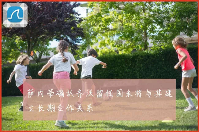 萨内蒂确认齐沃留任国米将与其建立长期合作关系