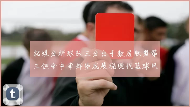 拓媒分析球队三分出手数居联盟第三但命中率却垫底展现现代篮球风格