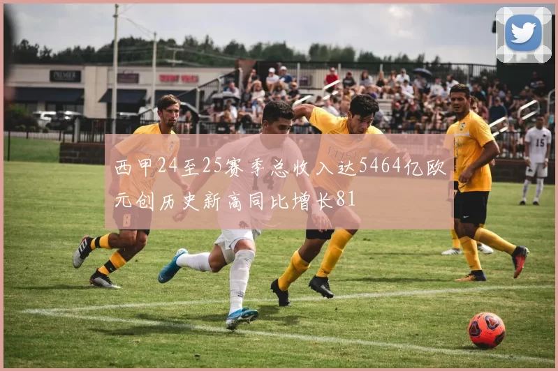 西甲24至25赛季总收入达5464亿欧元创历史新高同比增长81