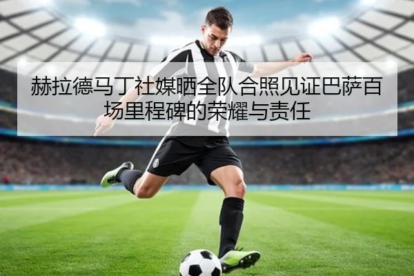 赫拉德马丁社媒晒全队合照见证巴萨百场里程碑的荣耀与责任（hth）